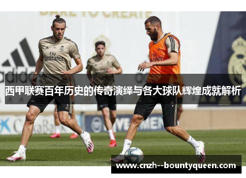 西甲联赛百年历史的传奇演绎与各大球队辉煌成就解析
