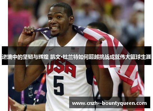 逆境中的坚韧与辉煌 凯文·杜兰特如何超越挑战成就伟大篮球生涯