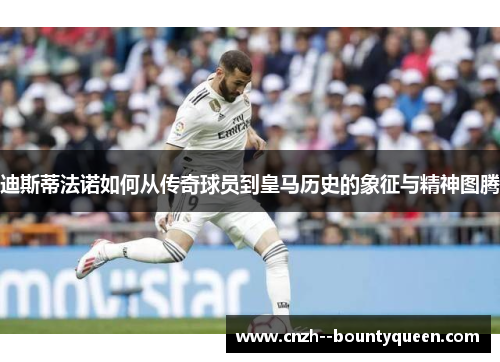 迪斯蒂法诺如何从传奇球员到皇马历史的象征与精神图腾