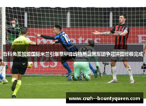哲科免签加盟国际米兰引爆意甲锋线格局蓝黑军团争冠拼图终极完成