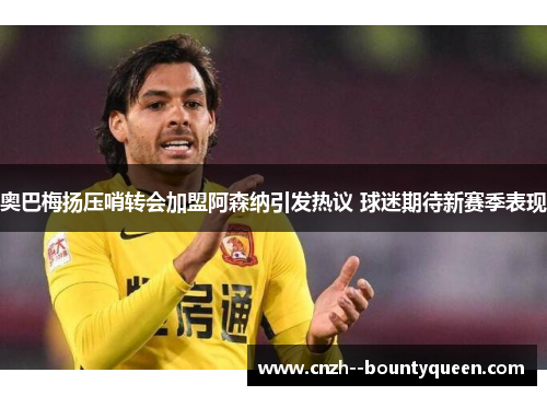 奥巴梅扬压哨转会加盟阿森纳引发热议 球迷期待新赛季表现